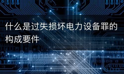 什么是过失损坏电力设备罪的构成要件