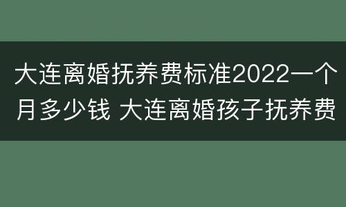 大连离婚抚养费标准2022一个月多少钱 大连离婚孩子抚养费标准2019