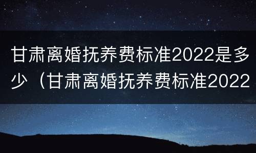 甘肃离婚抚养费标准2022是多少（甘肃离婚抚养费标准2022是多少钱）