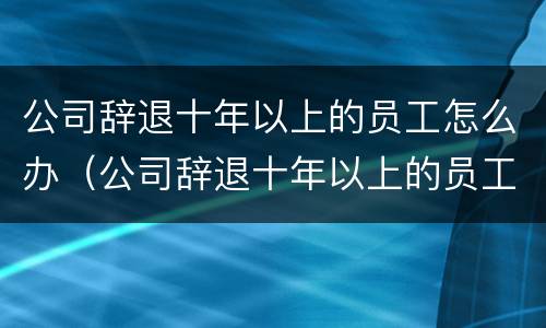 公司辞退十年以上的员工怎么办（公司辞退十年以上的员工怎么办手续）