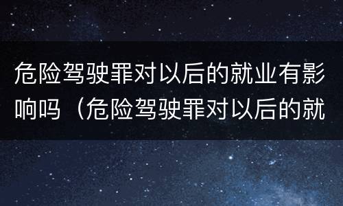 危险驾驶罪对以后的就业有影响吗（危险驾驶罪对以后的就业有影响吗）