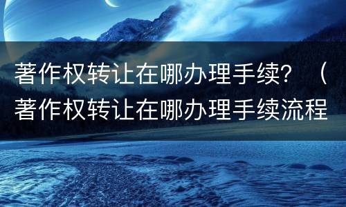 著作权转让在哪办理手续？（著作权转让在哪办理手续流程）