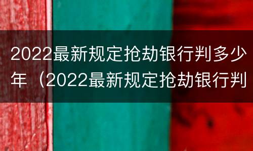 2022最新规定抢劫银行判多少年（2022最新规定抢劫银行判多少年刑）