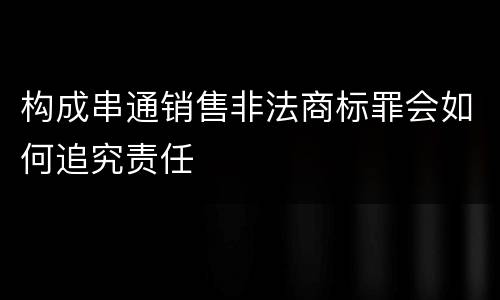 构成串通销售非法商标罪会如何追究责任