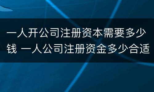 一人开公司注册资本需要多少钱 一人公司注册资金多少合适