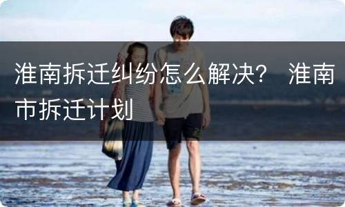 淮南拆迁纠纷怎么解决？ 淮南市拆迁计划