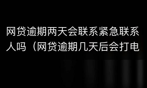 网贷逾期两天会联系紧急联系人吗（网贷逾期几天后会打电话给紧急联系人）