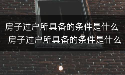 房子过户所具备的条件是什么 房子过户所具备的条件是什么意思