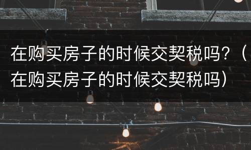 在购买房子的时候交契税吗?（在购买房子的时候交契税吗）