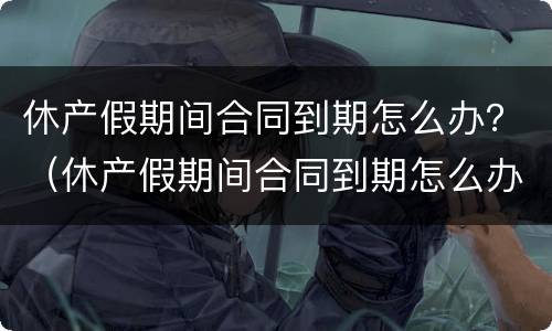 休产假期间合同到期怎么办？（休产假期间合同到期怎么办理）