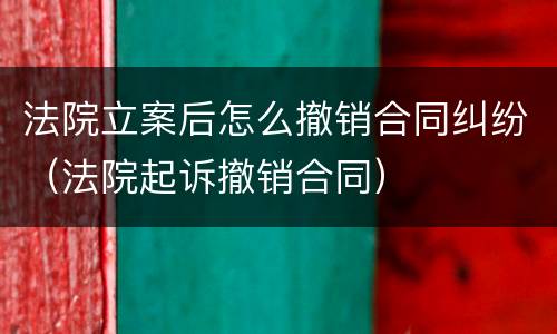 法院立案后怎么撤销合同纠纷（法院起诉撤销合同）