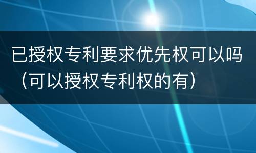已授权专利要求优先权可以吗（可以授权专利权的有）