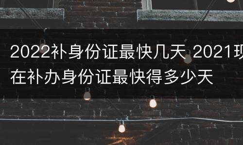 2022补身份证最快几天 2021现在补办身份证最快得多少天