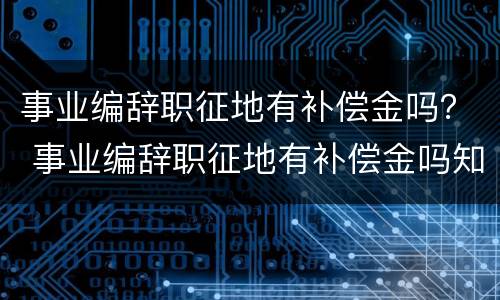 事业编辞职征地有补偿金吗？ 事业编辞职征地有补偿金吗知乎