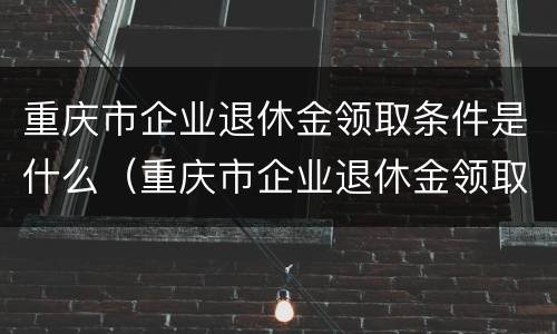 重庆市企业退休金领取条件是什么（重庆市企业退休金领取条件是什么呢）