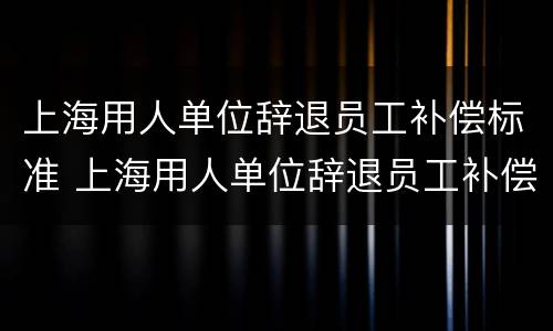 上海用人单位辞退员工补偿标准 上海用人单位辞退员工补偿标准表