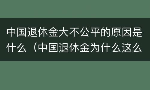 中国退休金大不公平的原因是什么（中国退休金为什么这么高）