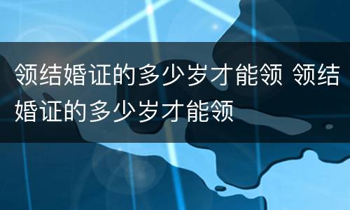 领结婚证的多少岁才能领 领结婚证的多少岁才能领