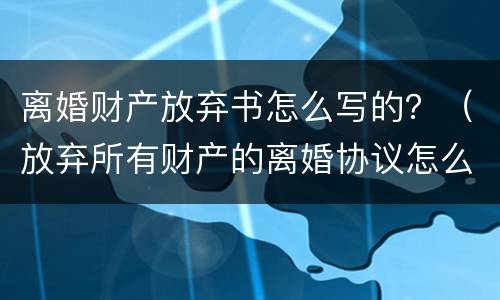 离婚财产放弃书怎么写的？（放弃所有财产的离婚协议怎么写）