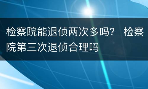 检察院能退侦两次多吗？ 检察院第三次退侦合理吗