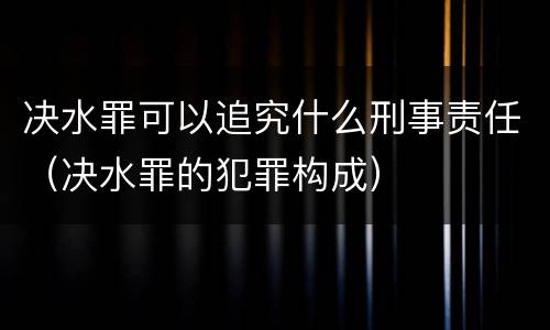 决水罪可以追究什么刑事责任（决水罪的犯罪构成）
