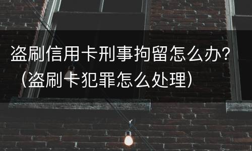 盗刷信用卡刑事拘留怎么办？（盗刷卡犯罪怎么处理）