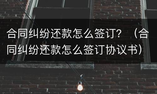 合同纠纷还款怎么签订？（合同纠纷还款怎么签订协议书）