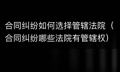 合同纠纷如何选择管辖法院（合同纠纷哪些法院有管辖权）