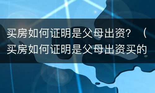 买房如何证明是父母出资？（买房如何证明是父母出资买的）