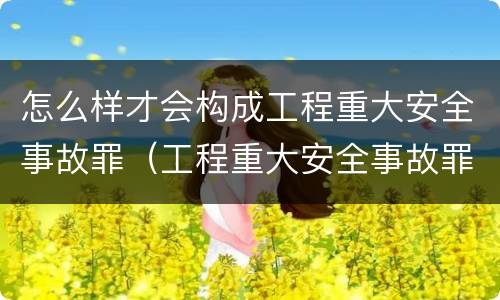 怎么样才会构成工程重大安全事故罪（工程重大安全事故罪和重大安全事故）