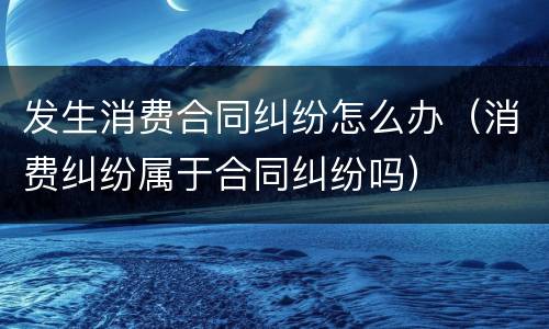 发生消费合同纠纷怎么办（消费纠纷属于合同纠纷吗）