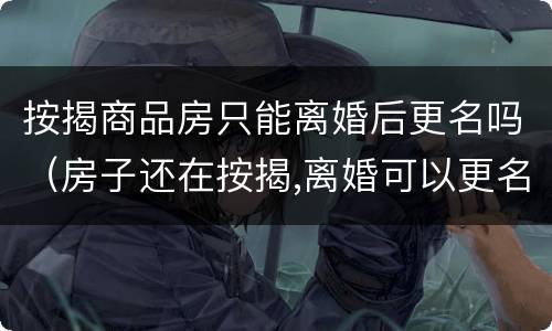按揭商品房只能离婚后更名吗（房子还在按揭,离婚可以更名吗）