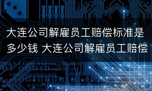 大连公司解雇员工赔偿标准是多少钱 大连公司解雇员工赔偿标准是多少钱一个月