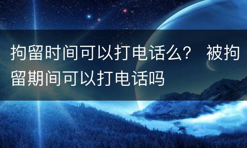 拘留时间可以打电话么？ 被拘留期间可以打电话吗
