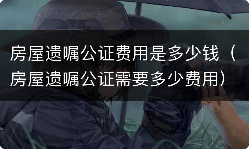 房屋遗嘱公证费用是多少钱（房屋遗嘱公证需要多少费用）