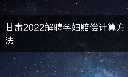 甘肃2022解聘孕妇赔偿计算方法