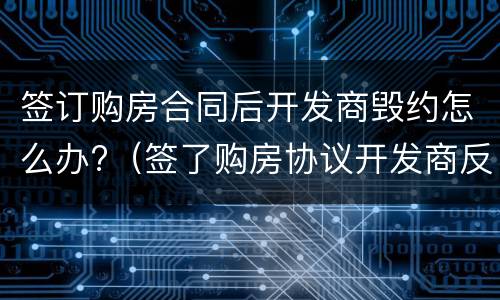 签订购房合同后开发商毁约怎么办?（签了购房协议开发商反悔了怎么办）