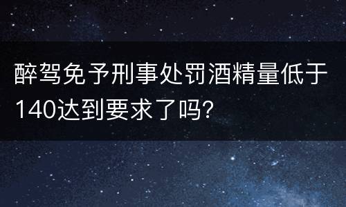 醉驾免予刑事处罚酒精量低于140达到要求了吗？