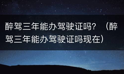 醉驾三年能办驾驶证吗？（醉驾三年能办驾驶证吗现在）