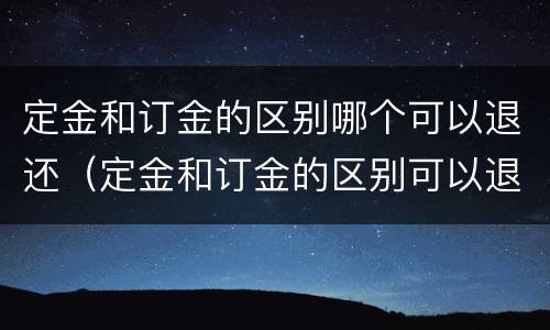 定金和订金的区别哪个可以退还（定金和订金的区别可以退吗）