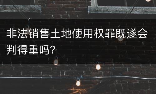 非法销售土地使用权罪既遂会判得重吗？