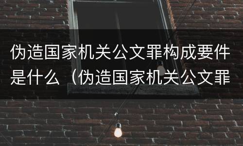伪造国家机关公文罪构成要件是什么（伪造国家机关公文罪构成要件是什么）