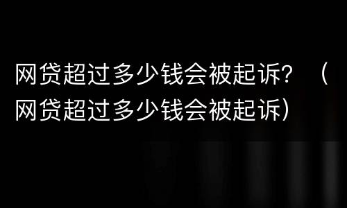 网贷超过多少钱会被起诉？（网贷超过多少钱会被起诉）