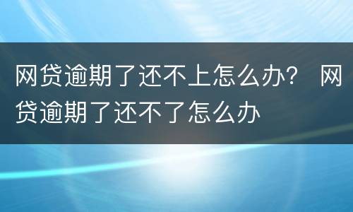 网贷逾期了还不上怎么办？ 网贷逾期了还不了怎么办