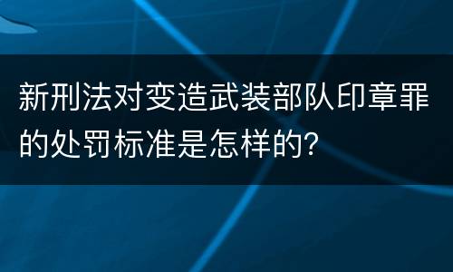 新刑法对变造武装部队印章罪的处罚标准是怎样的？