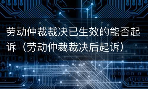 劳动仲裁裁决已生效的能否起诉（劳动仲裁裁决后起诉）