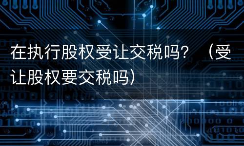 在执行股权受让交税吗？（受让股权要交税吗）