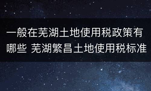 一般在芜湖土地使用税政策有哪些 芜湖繁昌土地使用税标准