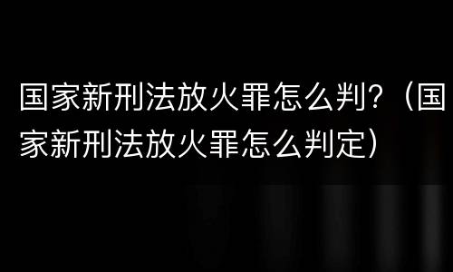 国家新刑法放火罪怎么判?（国家新刑法放火罪怎么判定）