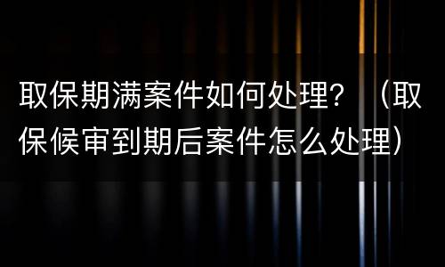 取保期满案件如何处理？（取保候审到期后案件怎么处理）
